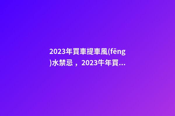 2023年買車提車風(fēng)水禁忌，2023牛年買車提車有什么講究